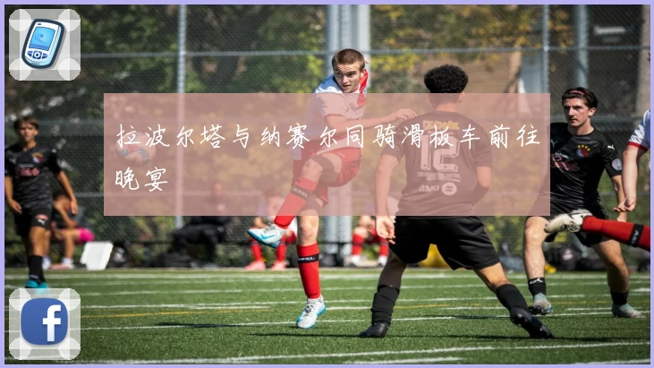 拉波尔塔与纳赛尔同骑滑板车前往晚宴