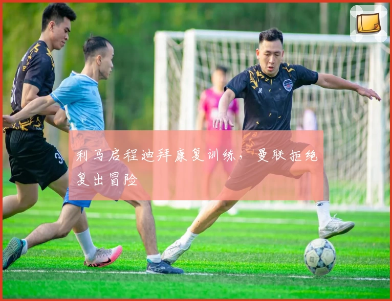 利马启程迪拜康复训练，曼联拒绝复出冒险