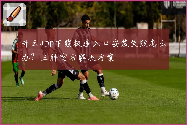 开云app下载极速入口安装失败怎么办？三种官方解决方案