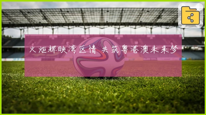 火炬辉映湾区情 共筑粤港澳未来梦