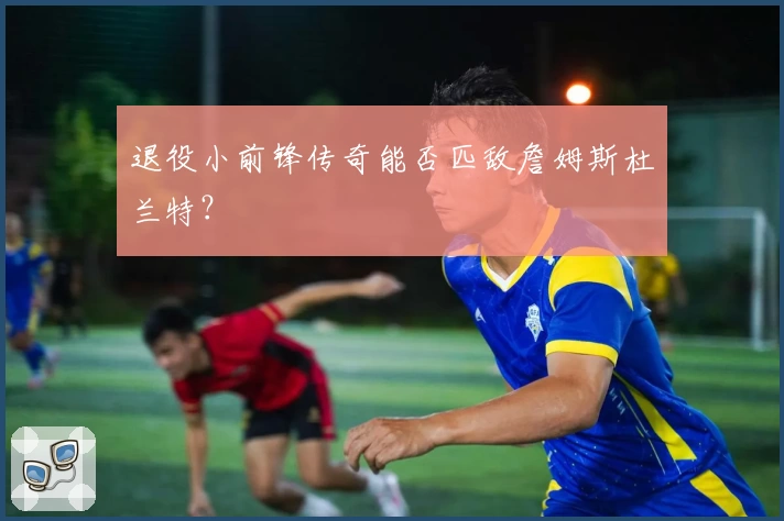 退役小前锋传奇能否匹敌詹姆斯杜兰特？