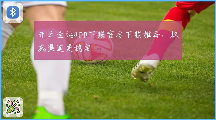 开云全站app下载官方下载推荐，权威渠道更稳定