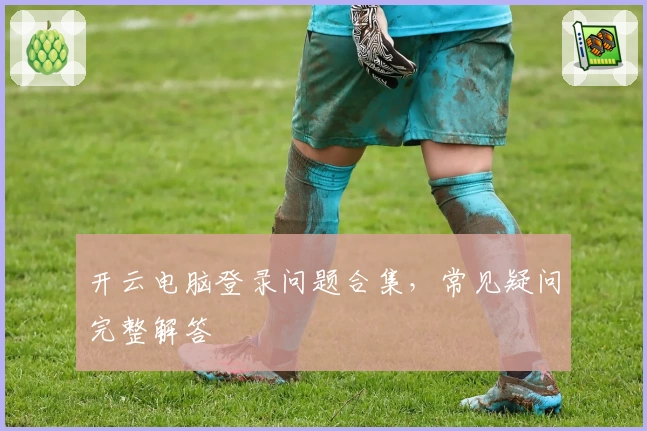 开云电脑登录问题合集，常见疑问完整解答