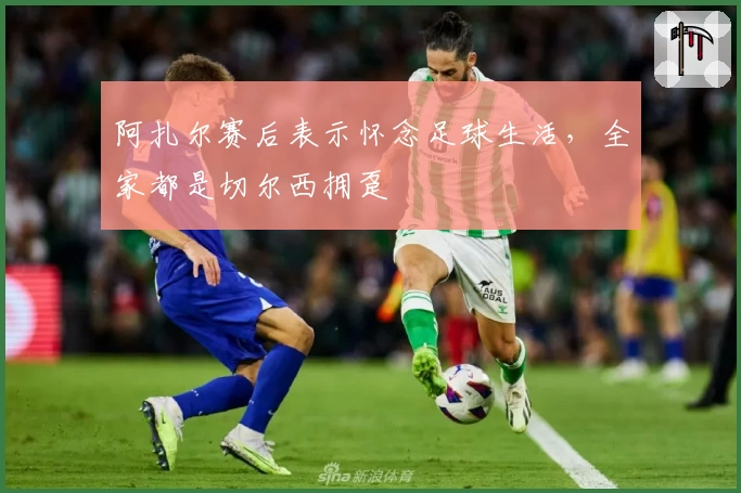 阿扎尔赛后表示怀念足球生活，全家都是切尔西拥趸