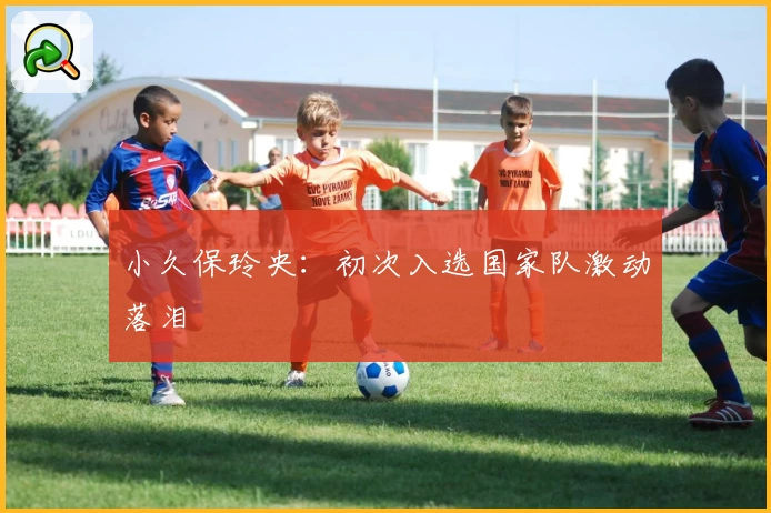 小久保玲央：初次入选国家队激动落泪