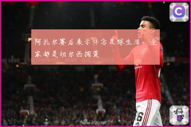 阿扎尔赛后表示怀念足球生活，全家都是切尔西拥趸