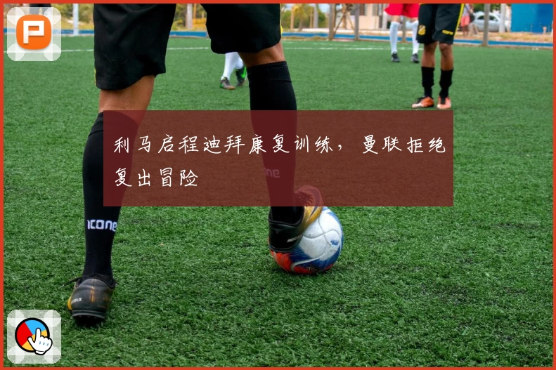 利马启程迪拜康复训练，曼联拒绝复出冒险